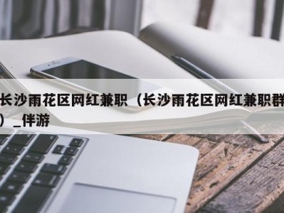 长沙雨花区网红兼职(长沙雨花区网红兼职群)_伴游