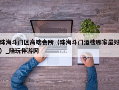 珠海斗门区高端会所(珠海斗门酒楼哪家最好)_陪玩伴游网