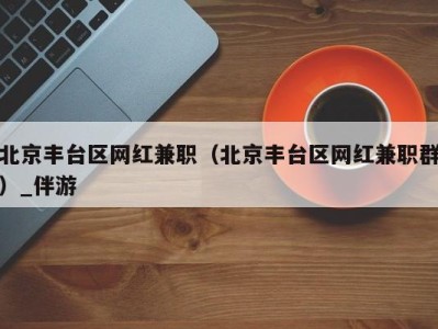 北京丰台区网红兼职（北京丰台区网红兼职群）_伴游