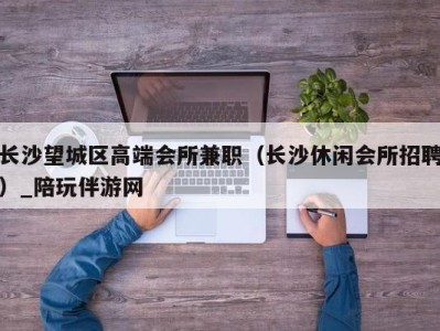 长沙望城区高端会所兼职（长沙休闲会所招聘）_陪玩伴游网