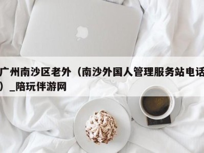 广州南沙区老外（南沙外国人管理服务站电话）_陪玩伴游网