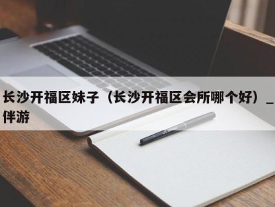 长沙开福区妹子（长沙开福区会所哪个好）_伴游