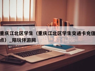 重庆江北区学生（重庆江北区学生交通卡充值点）_陪玩伴游网