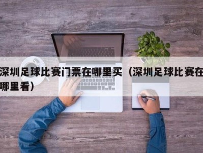 深圳足球比赛门票在哪里买（深圳足球比赛在哪里看）