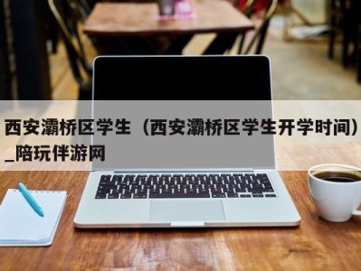 西安灞桥区学生（西安灞桥区学生开学时间）_陪玩伴游网