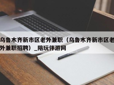 乌鲁木齐新市区老外兼职（乌鲁木齐新市区老外兼职招聘）_陪玩伴游网