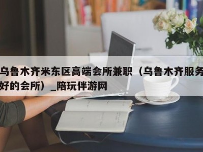 乌鲁木齐米东区高端会所兼职（乌鲁木齐服务好的会所）_陪玩伴游网