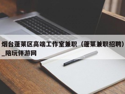 烟台蓬莱区高端工作室兼职（蓬莱兼职招聘）_陪玩伴游网