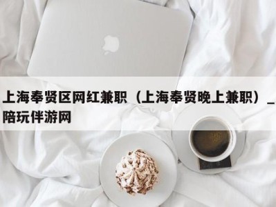 上海奉贤区网红兼职（上海奉贤晚上兼职）_陪玩伴游网